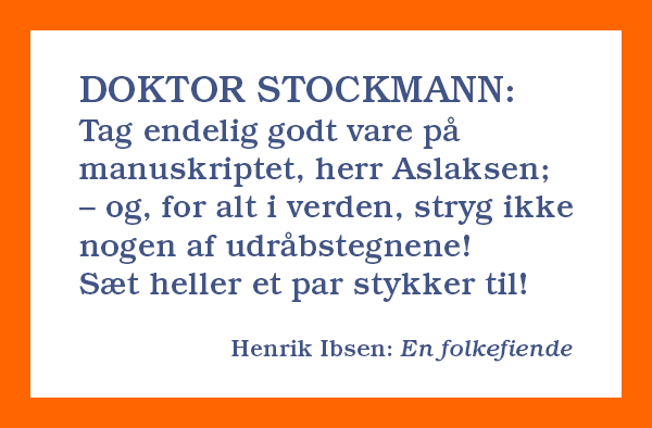 DOKTOR STOCKMANN: Tag endelig godt vare på manuskriptet, herr Aslaksen; – og, for alt i verden, stryg ikke nogen af udråbstegnene! Sæt heller et par stykker til! 