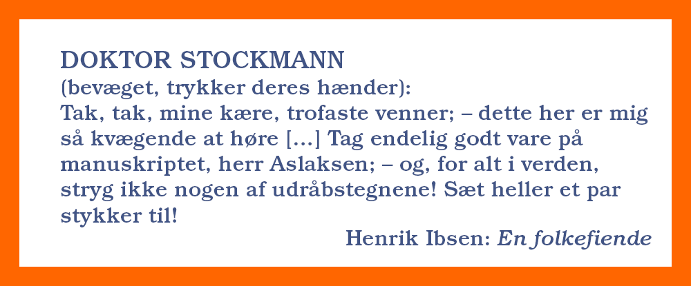 Ibsen-sitat fra En folkefiende: DOKTOR STOCKMANN bevæget, trykker deres hænder
Tak, tak, mine kære, trofaste venner; – dette her er mig så kvægende at høre; – min herr bror kaldte mig for noget ganske andet. […] Tag endelig godt vare på manuskriptet, herr Aslaksen; – og, for alt i verden, stryg ikke nogen af udråbstegnene! Sæt heller et par stykker til! Godt, godt; farvel sålænge; farvel, farvel!